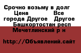 Срочно возьму в долг › Цена ­ 50 000 - Все города Другое » Другое   . Башкортостан респ.,Мечетлинский р-н